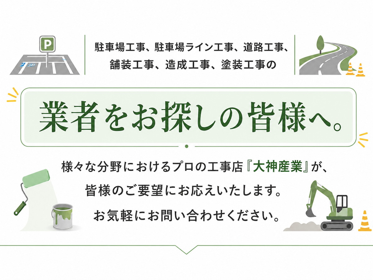 
駐車場工事、駐車場ライン工事、道路工事、舗装工事、造成工事、塗装工事の

業者をお探しの皆様へ。

様々な分野におけるプロの工事店「大神産業」が、皆様のご要望にお応えいたします。
お気軽にお問い合わせください。